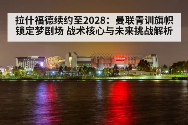 拉什福德续约至2028：曼联青训旗帜锁定梦剧场 战术核心与未来挑战解析